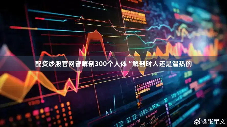 配资炒股官网曾解剖300个人体“解剖时人还是温热的