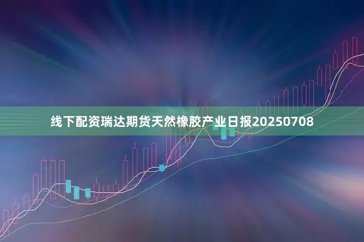 线下配资瑞达期货天然橡胶产业日报20250708