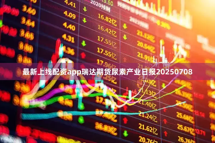 最新上线配资app瑞达期货尿素产业日报20250708