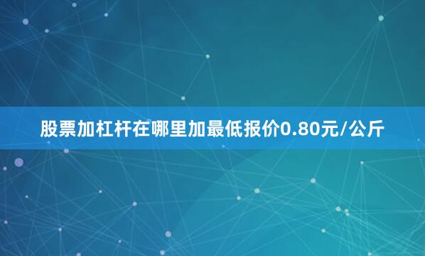 股票加杠杆在哪里加最低报价0.80元/公斤