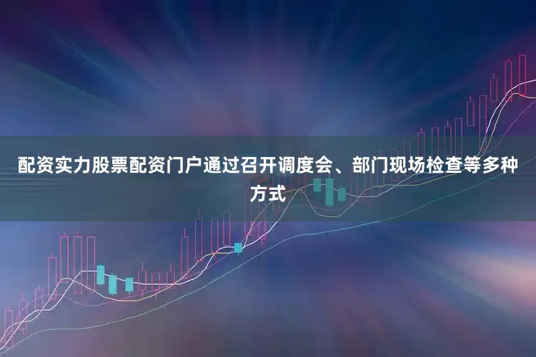 配资实力股票配资门户通过召开调度会、部门现场检查等多种方式