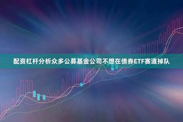 配资杠杆分析众多公募基金公司不想在债券ETF赛道掉队