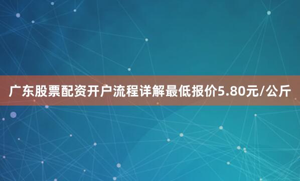 广东股票配资开户流程详解最低报价5.80元/公斤