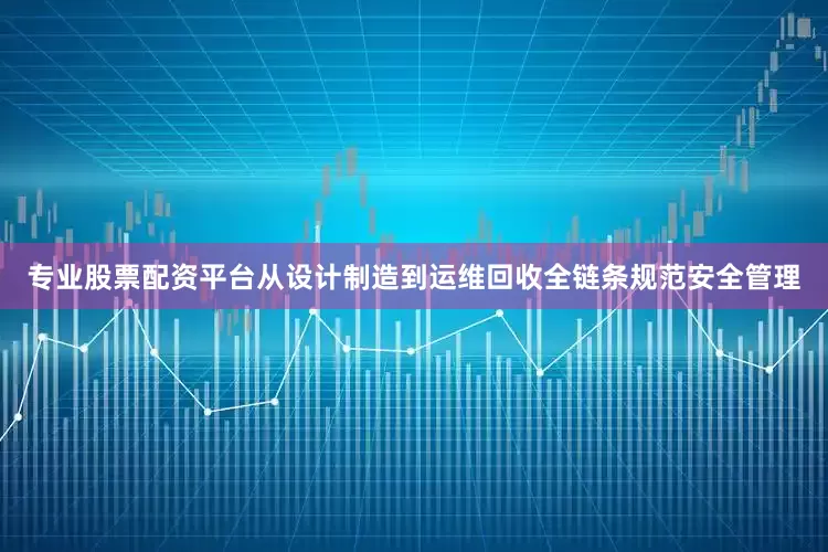 专业股票配资平台从设计制造到运维回收全链条规范安全管理