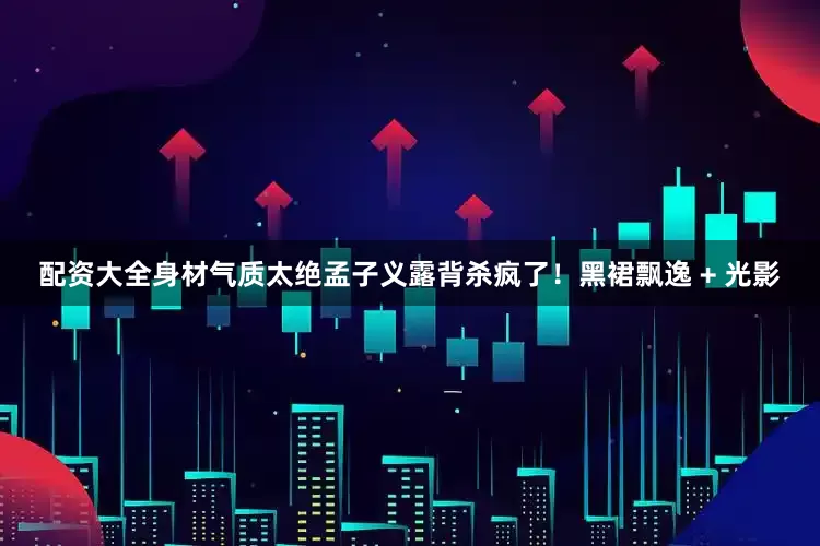 配资大全身材气质太绝孟子义露背杀疯了！黑裙飘逸 + 光影