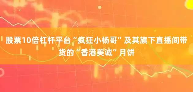 股票10倍杠杆平台“疯狂小杨哥”及其旗下直播间带货的“香港美诚”月饼