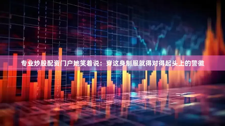 专业炒股配资门户她笑着说：穿这身制服就得对得起头上的警徽