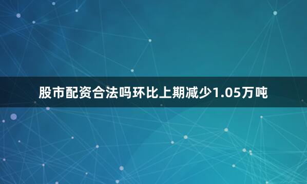 股市配资合法吗环比上期减少1.05万吨