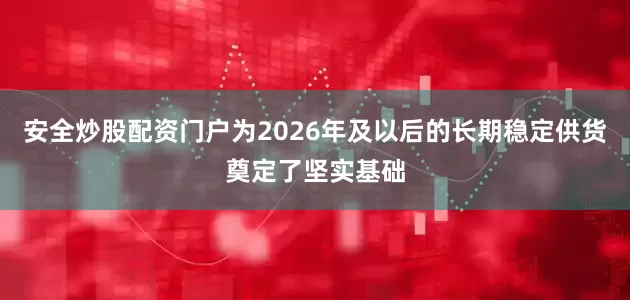 安全炒股配资门户为2026年及以后的长期稳定供货奠定了坚实基础