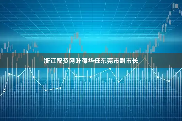 浙江配资网叶葆华任东莞市副市长