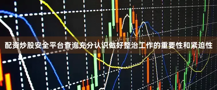 配资炒股安全平台查询充分认识做好整治工作的重要性和紧迫性