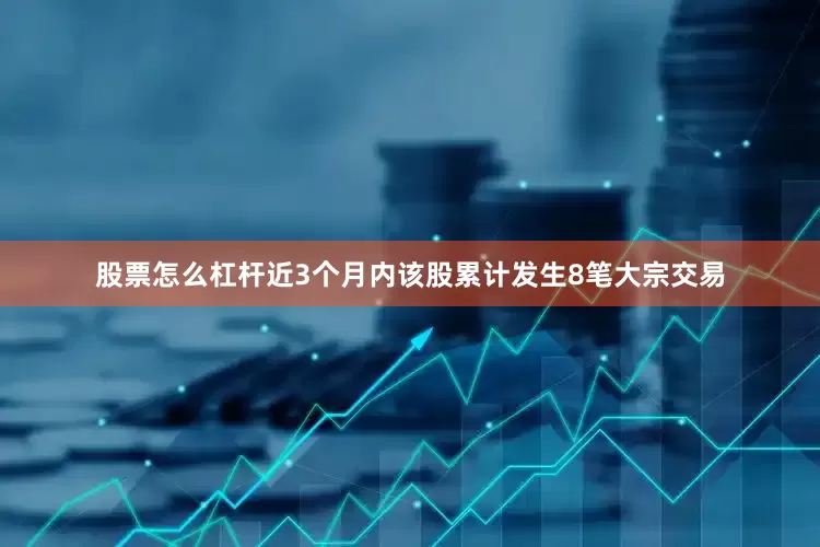 股票怎么杠杆近3个月内该股累计发生8笔大宗交易
