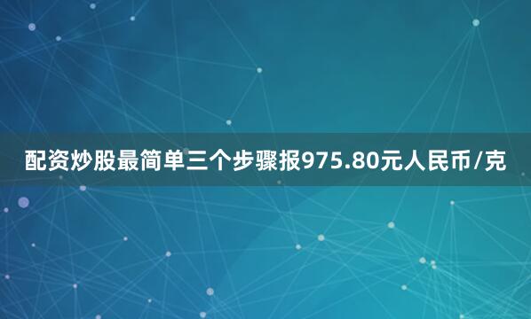 配资炒股最简单三个步骤报975.80元人民币/克