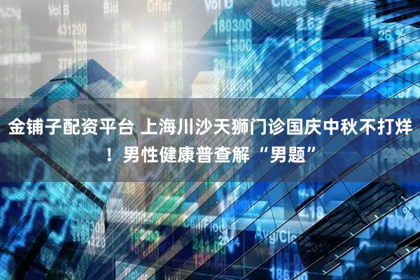 金铺子配资平台 上海川沙天狮门诊国庆中秋不打烊！男性健康普查解 “男题”