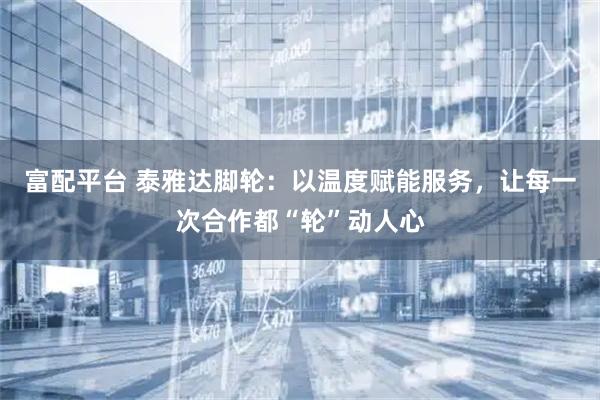 富配平台 泰雅达脚轮：以温度赋能服务，让每一次合作都“轮”动人心