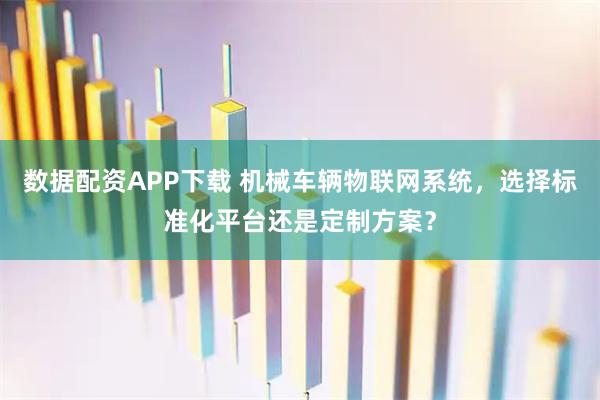 数据配资APP下载 机械车辆物联网系统，选择标准化平台还是定制方案？
