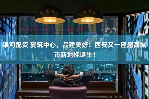 银河配资 夏筑中心，品建美好！西安又一座超高城市新地标诞生！
