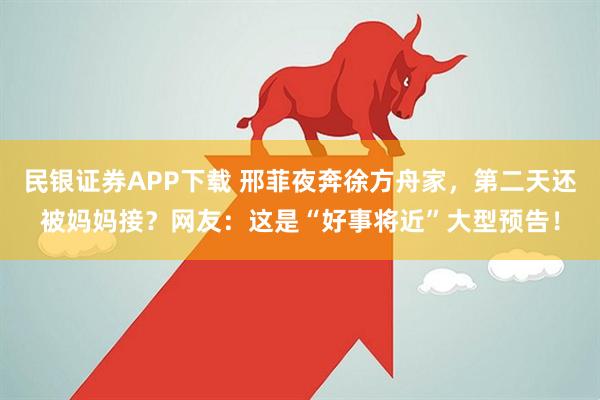 民银证券APP下载 邢菲夜奔徐方舟家，第二天还被妈妈接？网友：这是“好事将近”大型预告！