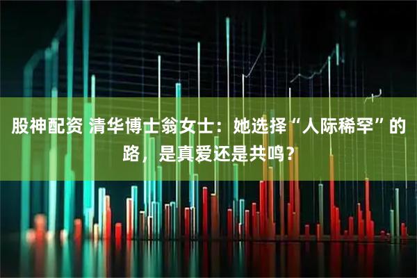股神配资 清华博士翁女士：她选择“人际稀罕”的路，是真爱还是共鸣？