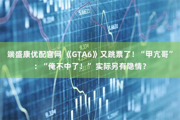 端盛康优配官网 《GTA6》又跳票了！“甲亢哥”：“俺不中了！” 实际另有隐情？