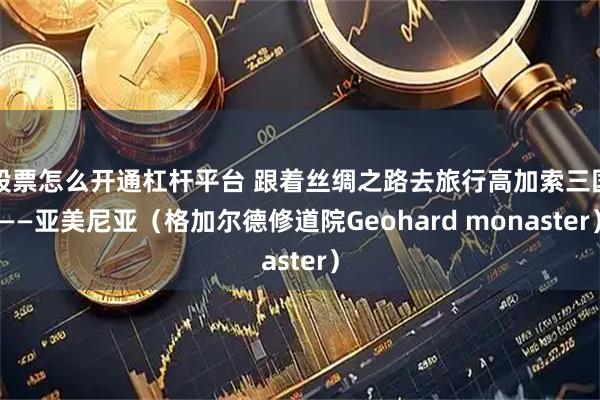 股票怎么开通杠杆平台 跟着丝绸之路去旅行高加索三国——亚美尼亚（格加尔德修道院Geohard monaster）