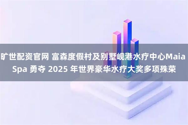 旷世配资官网 富森度假村及别墅岘港水疗中心Maia Spa 勇夺 2025 年世界豪华水疗大奖多项殊荣