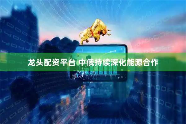 龙头配资平台 中俄持续深化能源合作