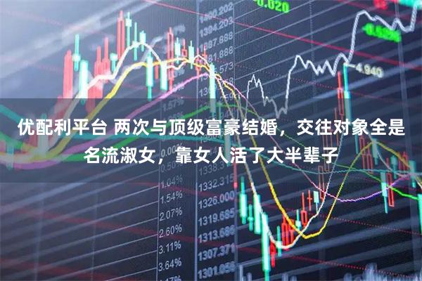 优配利平台 两次与顶级富豪结婚，交往对象全是名流淑女，靠女人活了大半辈子