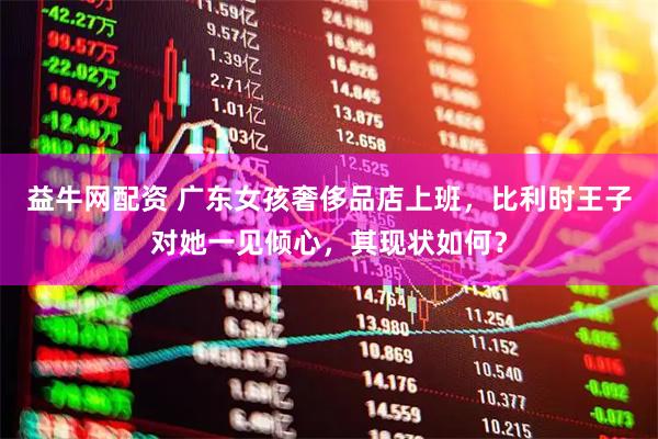 益牛网配资 广东女孩奢侈品店上班，比利时王子对她一见倾心，其现状如何？