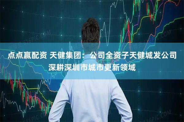 点点赢配资 天健集团：公司全资子天健城发公司深耕深圳市城市更新领域