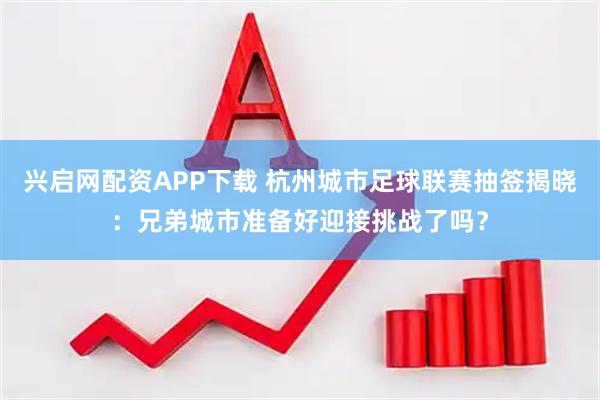 兴启网配资APP下载 杭州城市足球联赛抽签揭晓：兄弟城市准备好迎接挑战了吗？