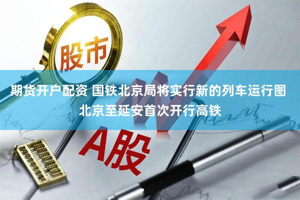 期货开户配资 国铁北京局将实行新的列车运行图 北京至延安首次开行高铁