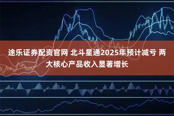 途乐证券配资官网 北斗星通2025年预计减亏 两大核心产品收入显著增长