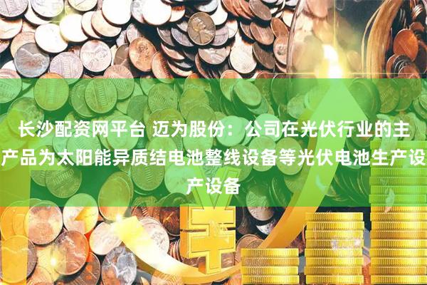 长沙配资网平台 迈为股份：公司在光伏行业的主要产品为太阳能异质结电池整线设备等光伏电池生产设备