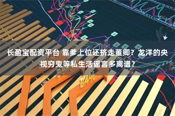 长盈宝配资平台 靠爹上位还挤走董卿？龙洋的央视穷鬼等私生活谣言多离谱？
