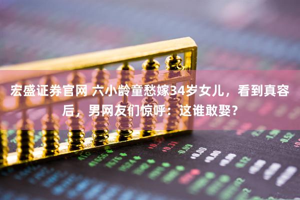 宏盛证券官网 六小龄童愁嫁34岁女儿，看到真容后，男网友们惊呼：这谁敢娶？